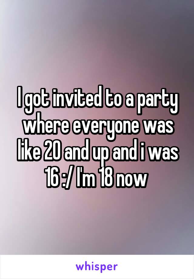 I got invited to a party where everyone was like 20 and up and i was 16 :/ I'm 18 now 