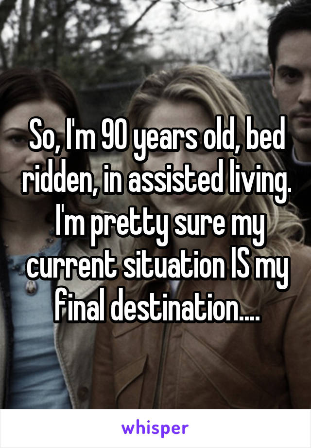 So, I'm 90 years old, bed ridden, in assisted living.  I'm pretty sure my current situation IS my final destination....