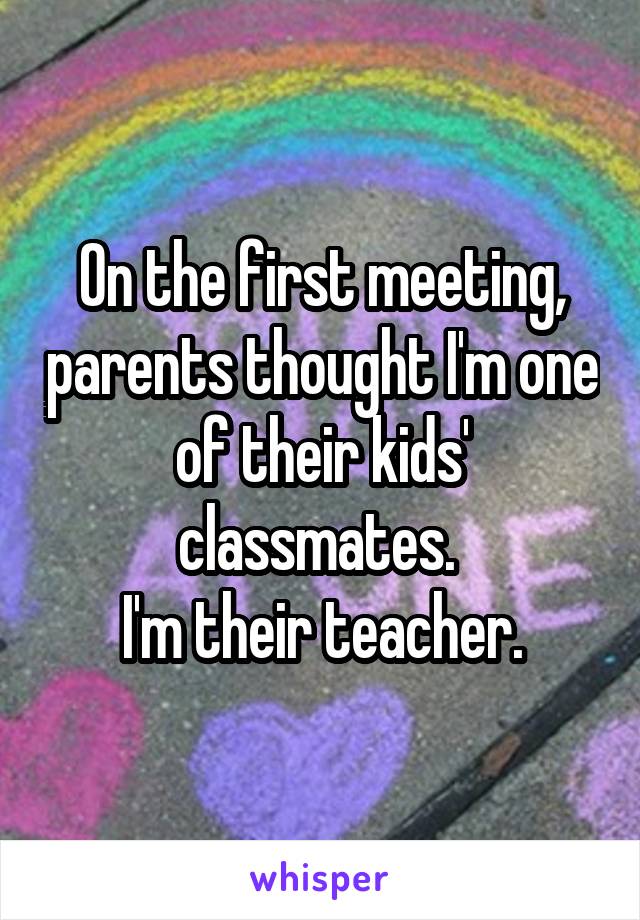 On the first meeting, parents thought I'm one of their kids' classmates. 
I'm their teacher.