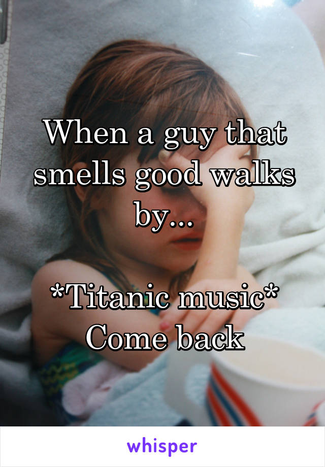 When a guy that smells good walks by...

*Titanic music*
Come back