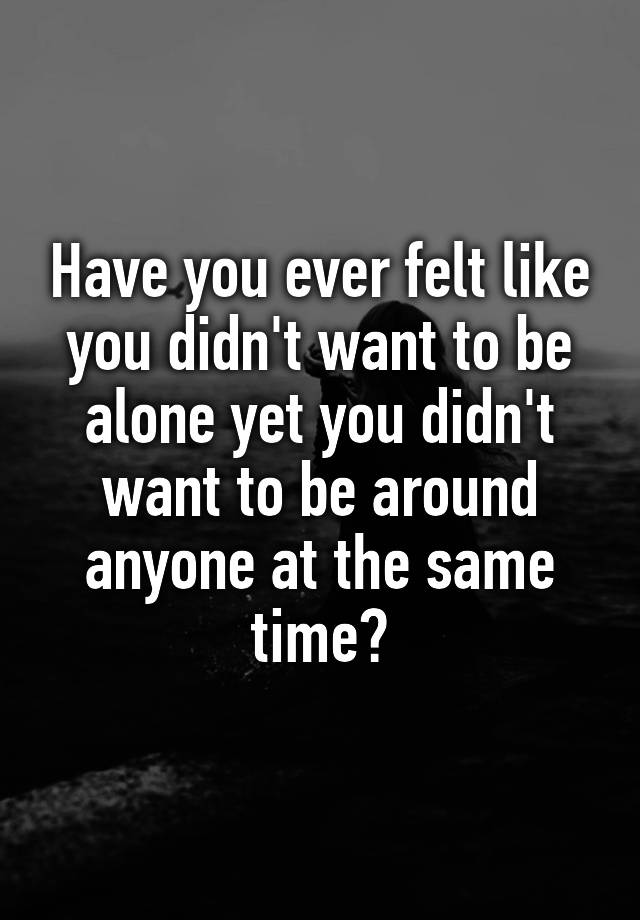 Have You Ever Felt Like You Didn't Want To Be Alone Yet You Didn't Want 