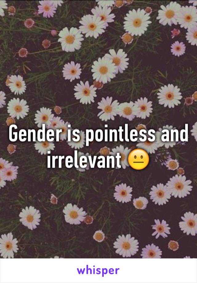 Gender is pointless and irrelevant 😐