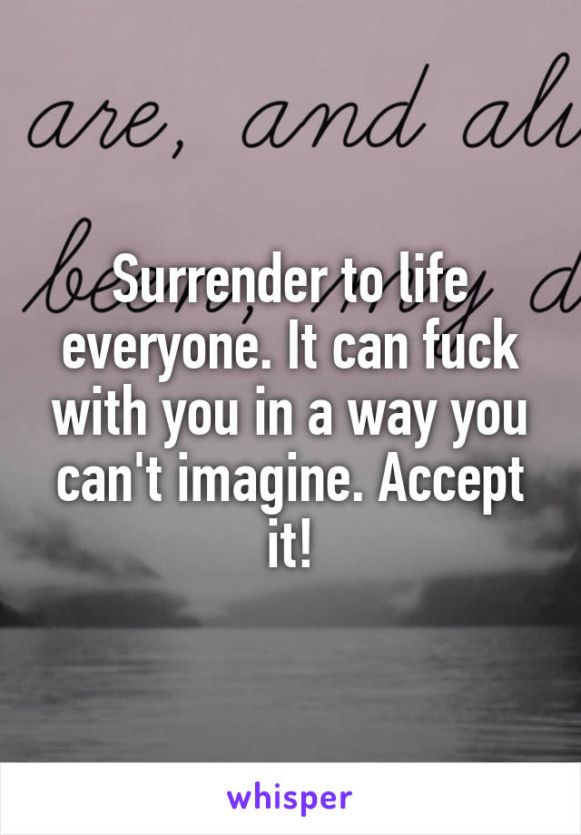 Surrender to life everyone. It can fuck with you in a way you can't imagine. Accept it!