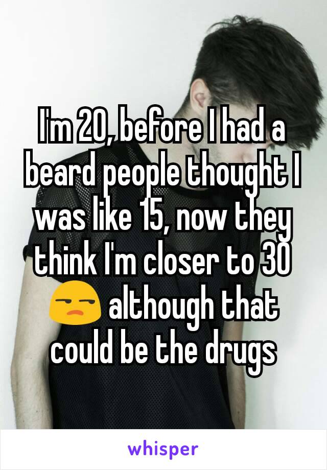 I'm 20, before I had a beard people thought I was like 15, now they think I'm closer to 30 😒 although that could be the drugs