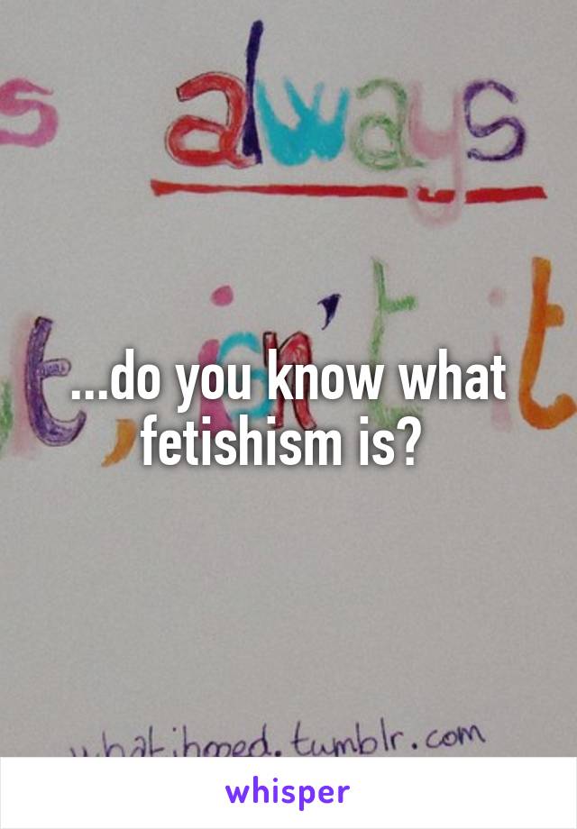...do you know what fetishism is? 