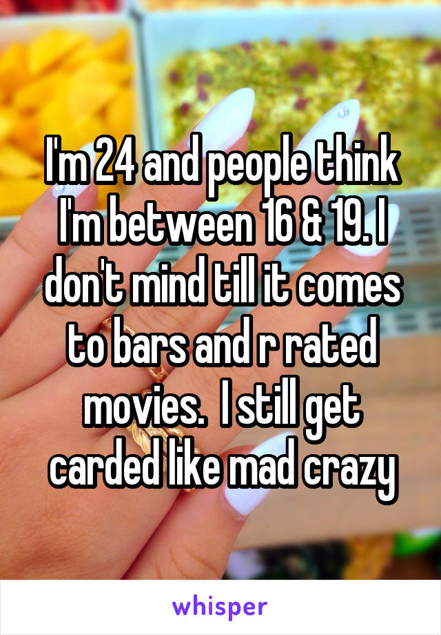 I'm 24 and people think I'm between 16 & 19. I don't mind till it comes to bars and r rated movies.  I still get carded like mad crazy