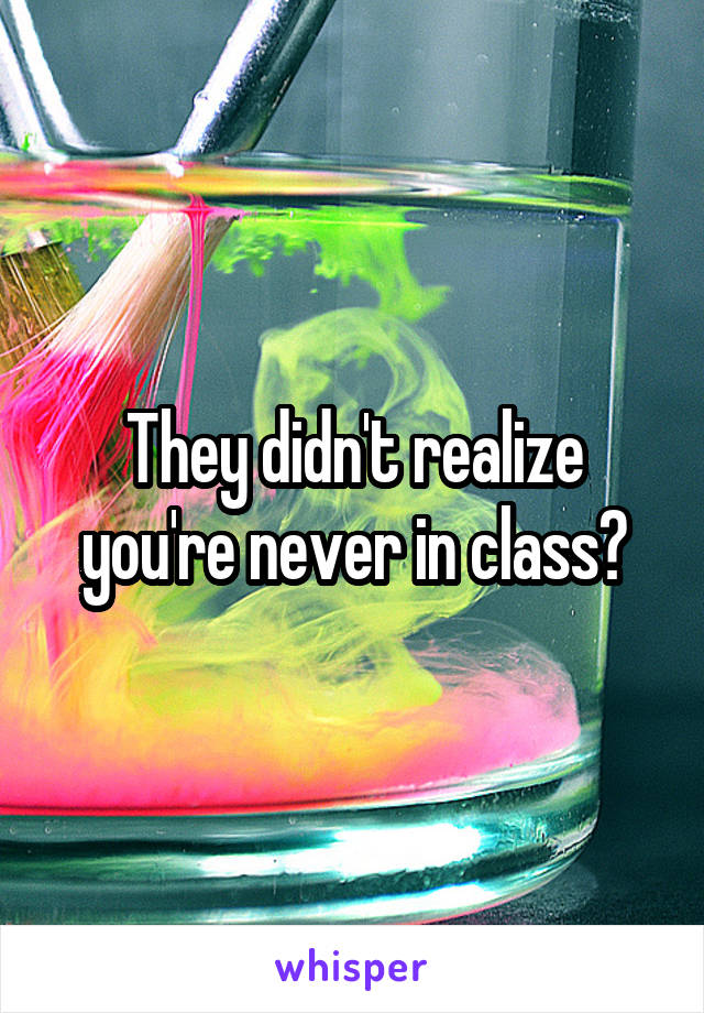 They didn't realize you're never in class?