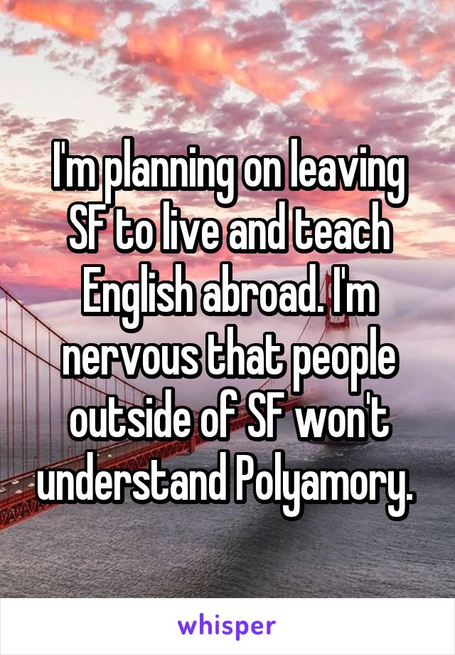 I'm planning on leaving SF to live and teach English abroad. I'm nervous that people outside of SF won't understand Polyamory. 