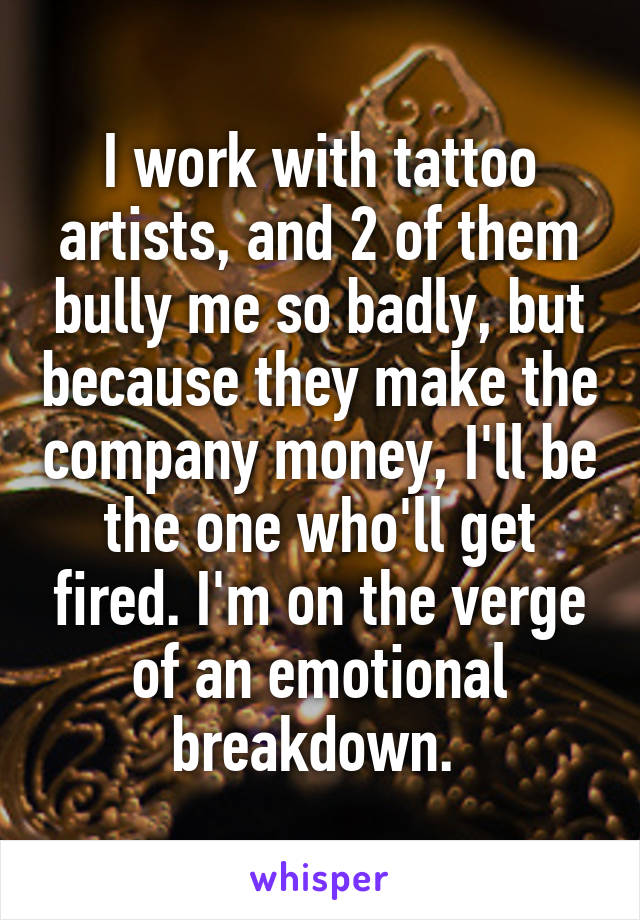 I work with tattoo artists, and 2 of them bully me so badly, but because they make the company money, I'll be the one who'll get fired. I'm on the verge of an emotional breakdown. 