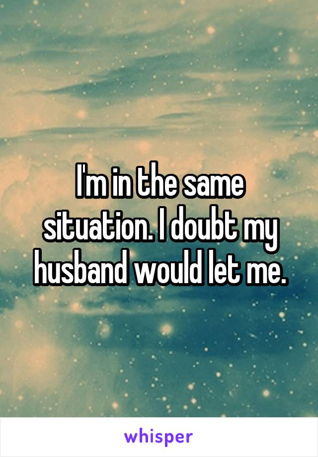 I'm in the same situation. I doubt my husband would let me.