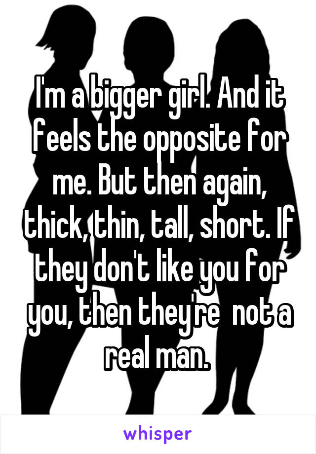 I'm a bigger girl. And it feels the opposite for me. But then again, thick, thin, tall, short. If they don't like you for you, then they're  not a real man. 