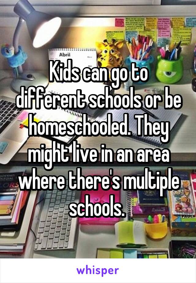 Kids can go to different schools or be homeschooled. They might live in an area where there's multiple schools. 