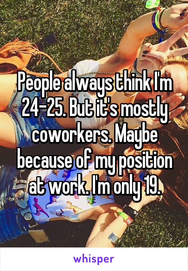 People always think I'm 24-25. But it's mostly coworkers. Maybe because of my position at work. I'm only 19.