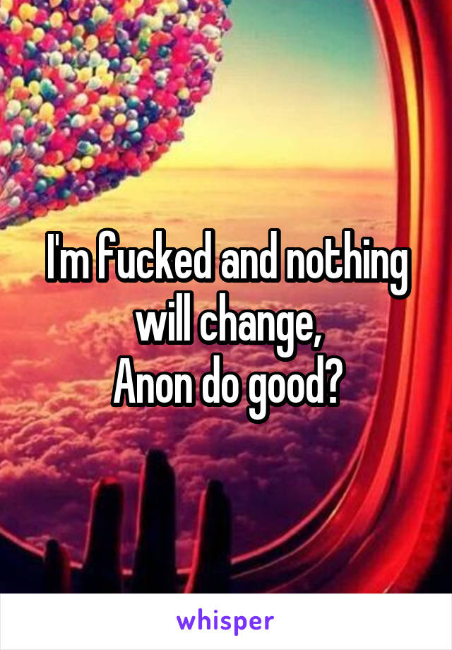 I'm fucked and nothing will change,
Anon do good?