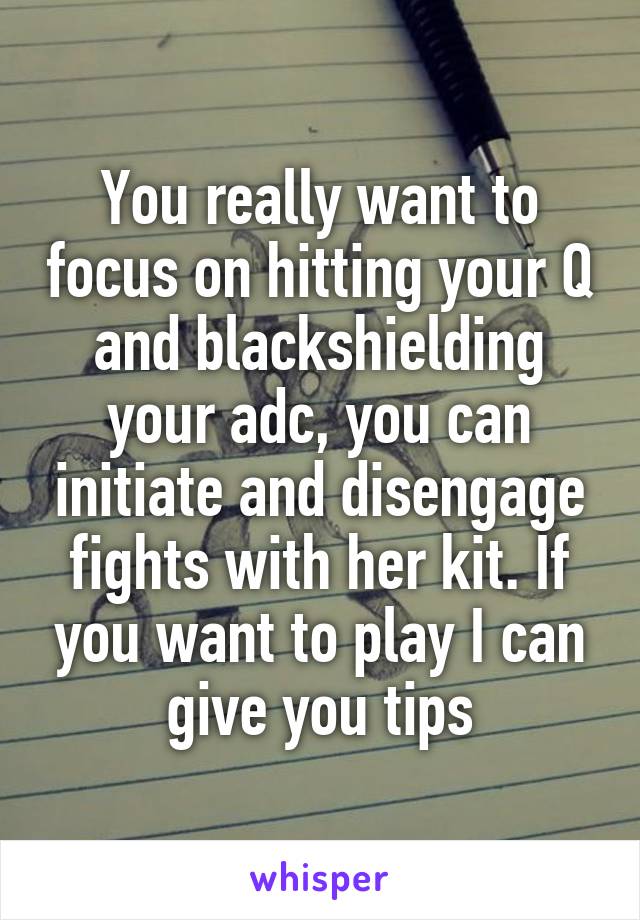 You really want to focus on hitting your Q and blackshielding your adc, you can initiate and disengage fights with her kit. If you want to play I can give you tips