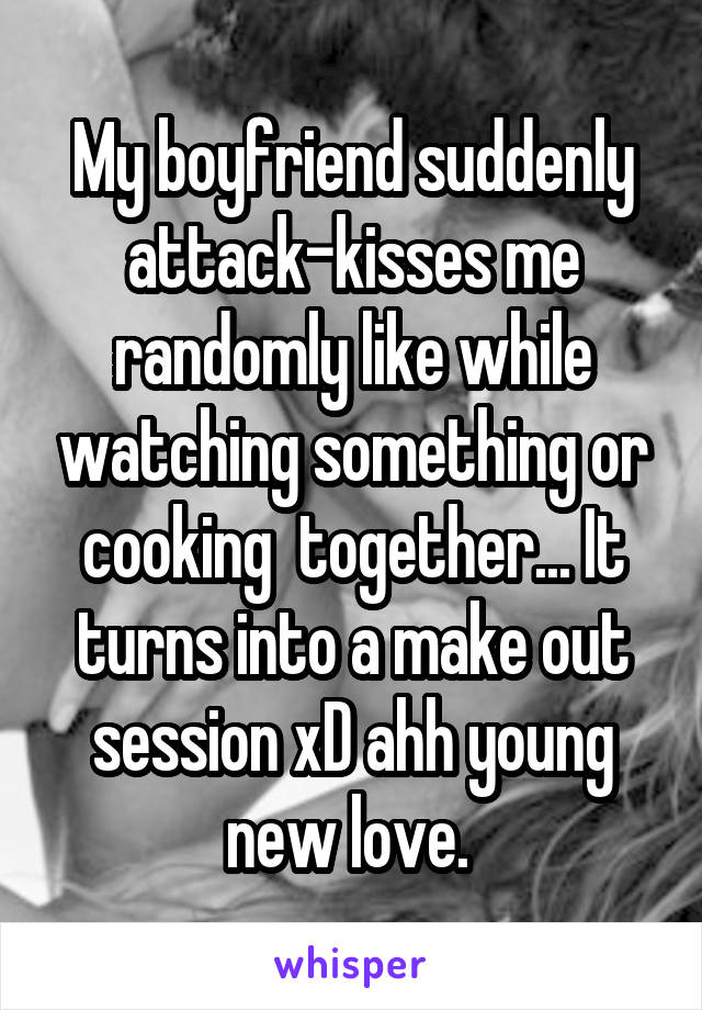 My boyfriend suddenly attack-kisses me randomly like while watching something or cooking  together... It turns into a make out session xD ahh young new love. 