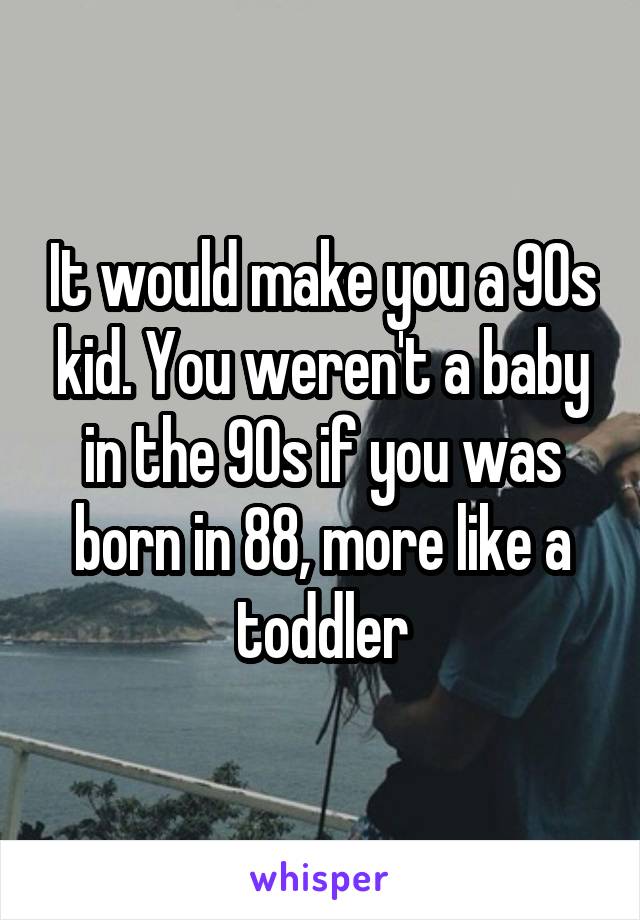 It would make you a 90s kid. You weren't a baby in the 90s if you was born in 88, more like a toddler