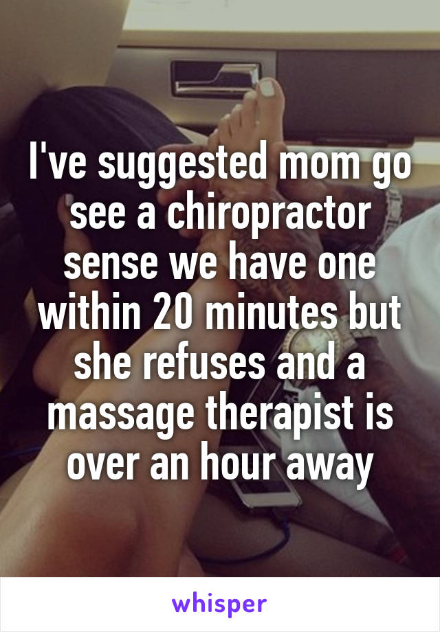 I've suggested mom go see a chiropractor sense we have one within 20 minutes but she refuses and a massage therapist is over an hour away