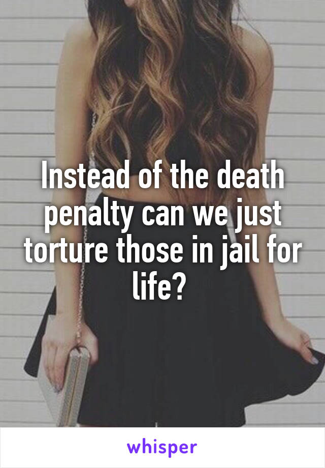 Instead of the death penalty can we just torture those in jail for life? 