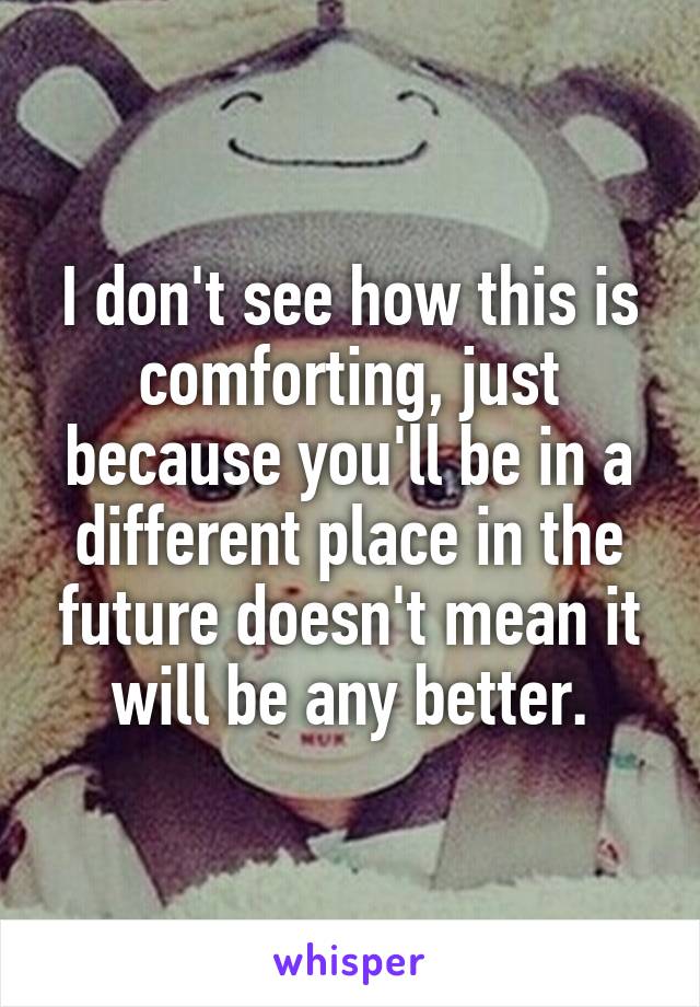 I don't see how this is comforting, just because you'll be in a different place in the future doesn't mean it will be any better.