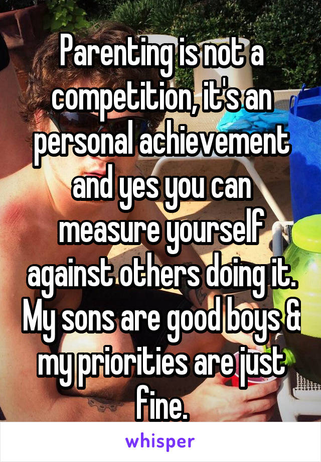 Parenting is not a competition, it's an personal achievement and yes you can measure yourself against others doing it. My sons are good boys & my priorities are just fine.