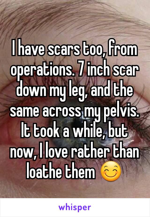 I have scars too, from operations. 7 inch scar down my leg, and the same across my pelvis. It took a while, but now, I love rather than loathe them 😊