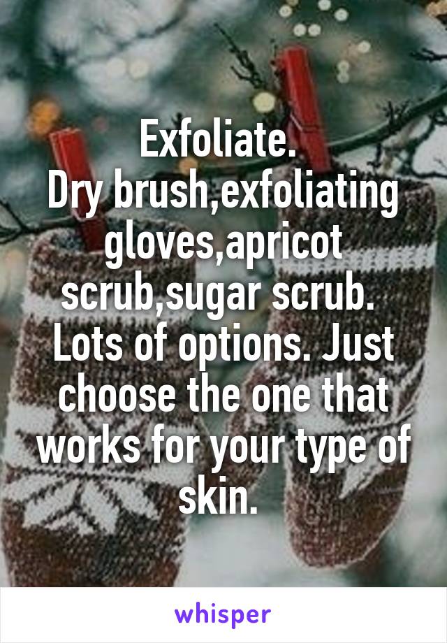 Exfoliate. 
Dry brush,exfoliating gloves,apricot scrub,sugar scrub. 
Lots of options. Just choose the one that works for your type of skin. 