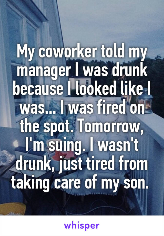 My coworker told my manager I was drunk because I looked like I was... I was fired on the spot. Tomorrow, I'm suing. I wasn't drunk, just tired from taking care of my son. 