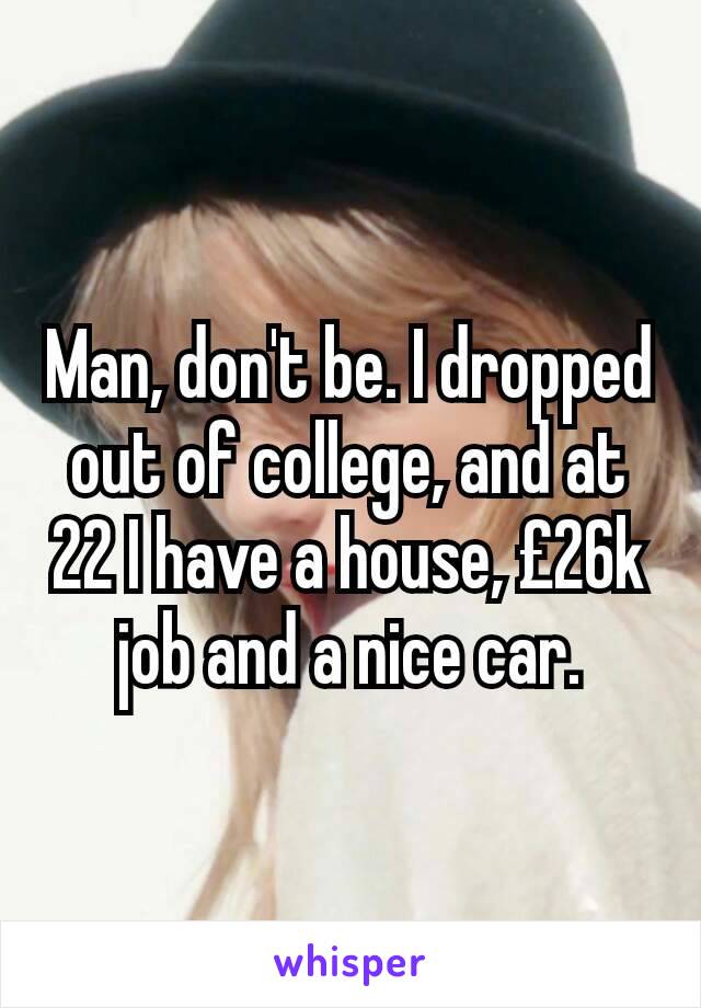 Man, don't be. I dropped out of college, and at 22 I have a house, £26k job and a nice car.