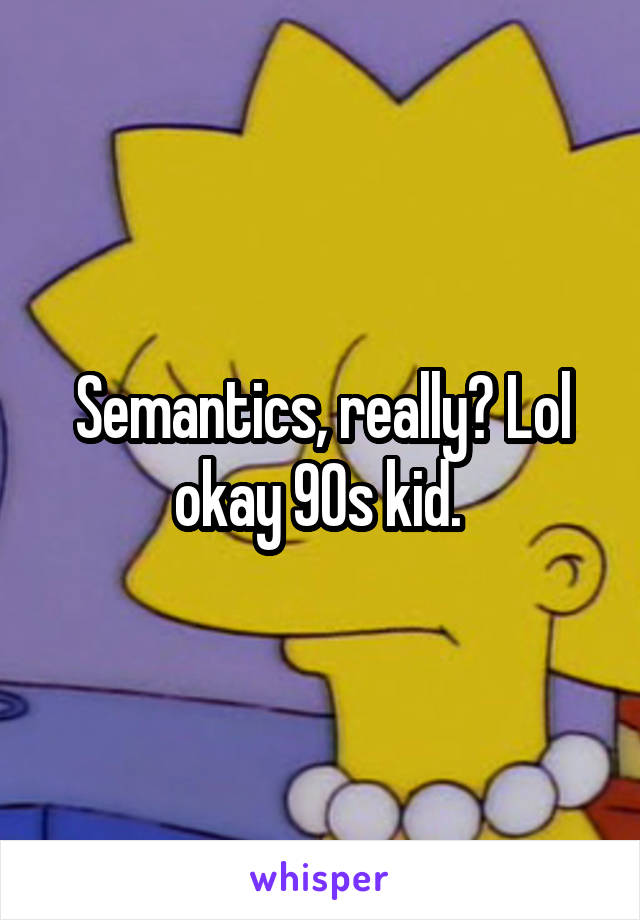 Semantics, really? Lol okay 90s kid. 