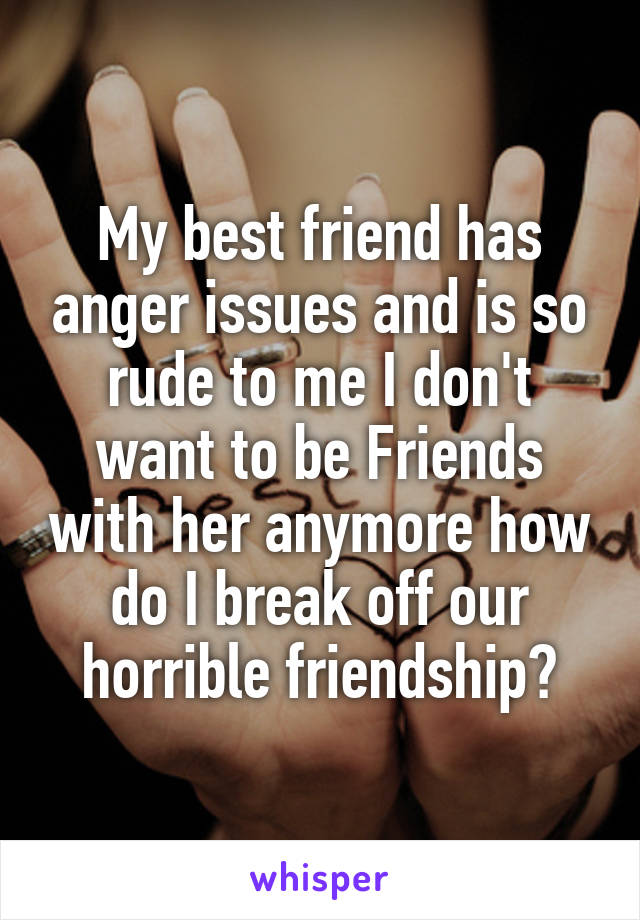 My best friend has anger issues and is so rude to me I don't want to be Friends with her anymore how do I break off our horrible friendship?