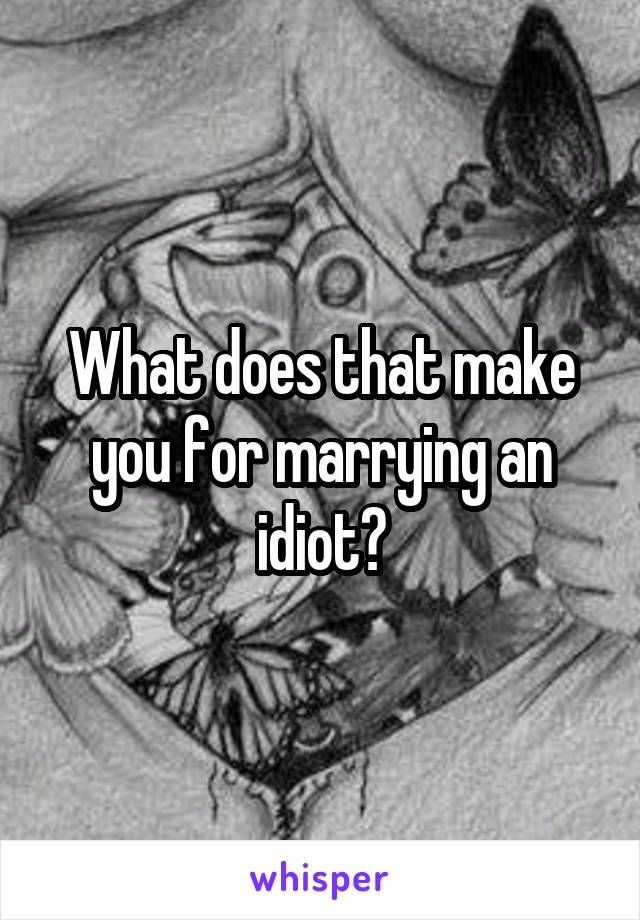 What does that make you for marrying an idiot?