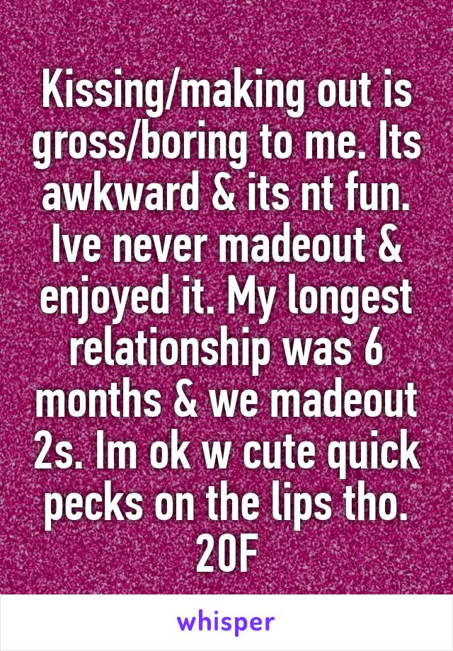 Kissing/making out is gross/boring to me. Its awkward & its nt fun. Ive never madeout & enjoyed it. My longest relationship was 6 months & we madeout 2s. Im ok w cute quick pecks on the lips tho. 20F