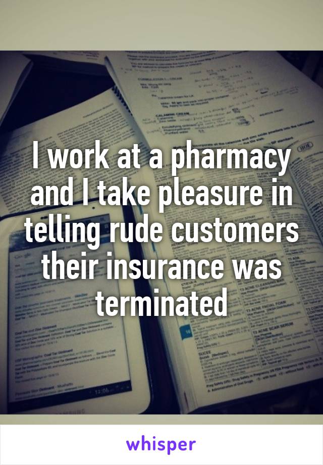 I work at a pharmacy and I take pleasure in telling rude customers their insurance was terminated
