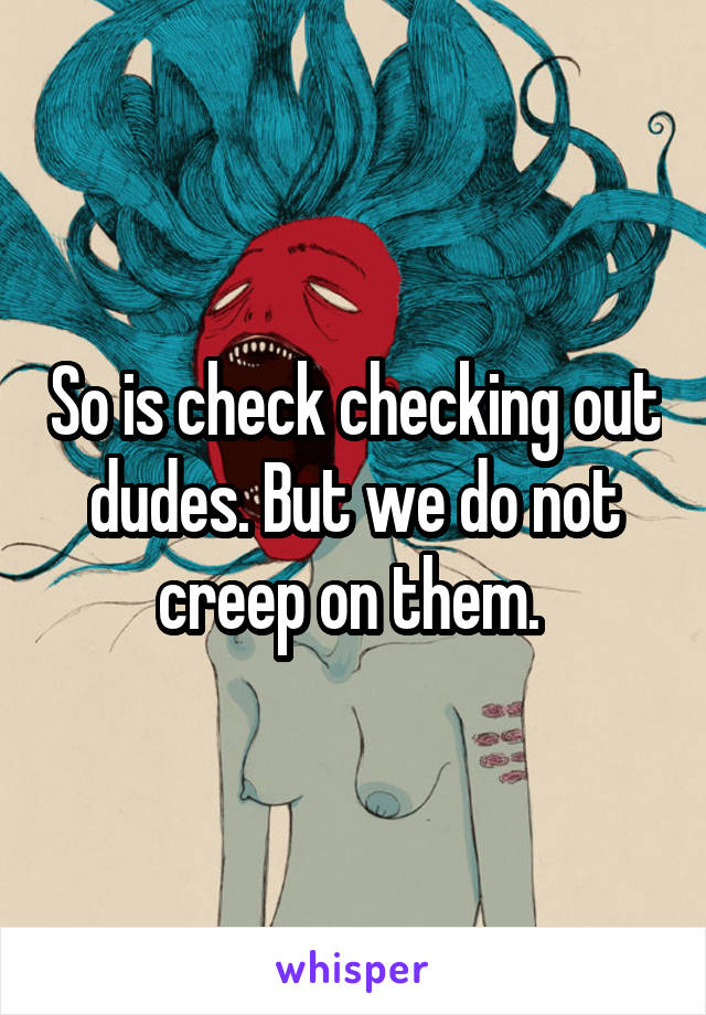 So is check checking out dudes. But we do not creep on them. 