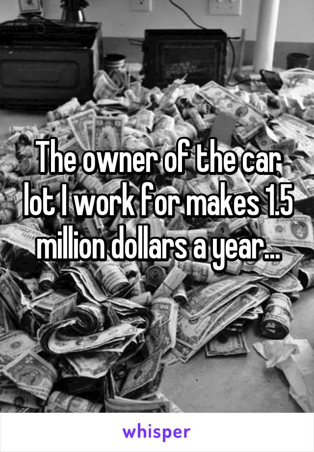 The owner of the car lot I work for makes 1.5 million dollars a year...
