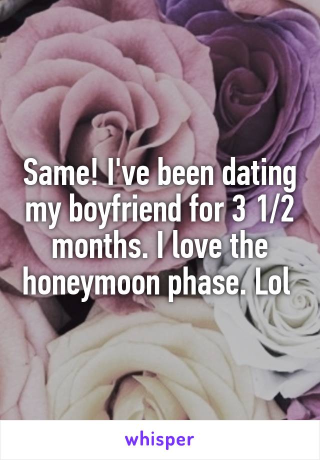 Same! I've been dating my boyfriend for 3 1/2 months. I love the honeymoon phase. Lol 