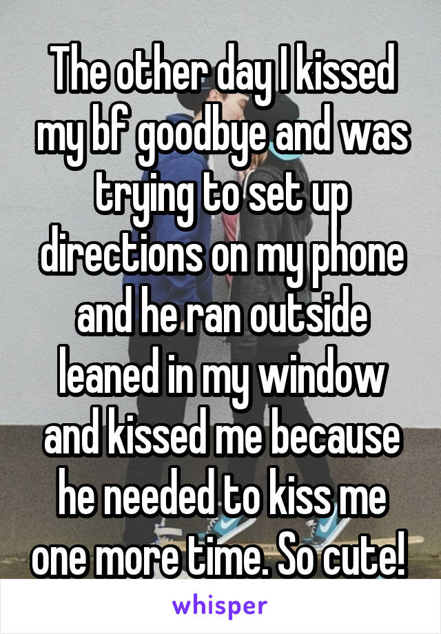 The other day I kissed my bf goodbye and was trying to set up directions on my phone and he ran outside leaned in my window and kissed me because he needed to kiss me one more time. So cute! 