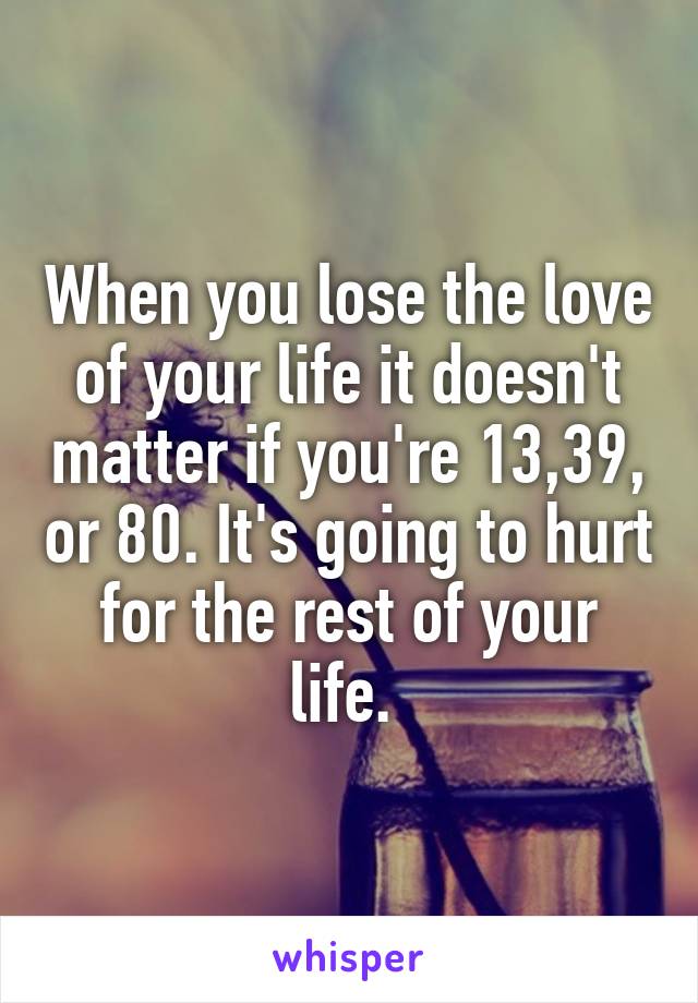 When you lose the love of your life it doesn't matter if you're 13,39, or 80. It's going to hurt for the rest of your life. 