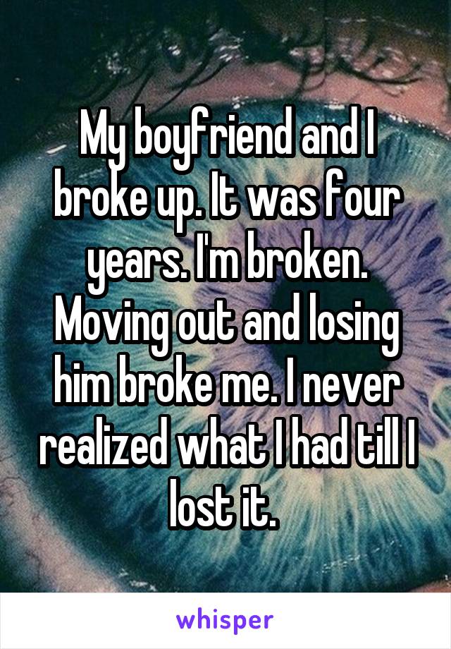 My boyfriend and I broke up. It was four years. I'm broken. Moving out and losing him broke me. I never realized what I had till I lost it. 