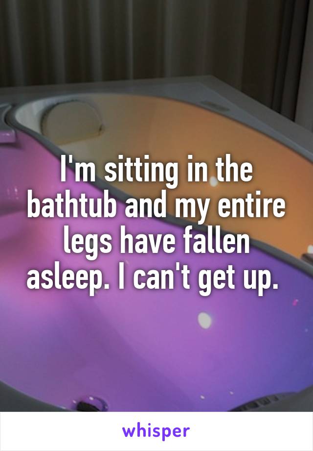 I'm sitting in the bathtub and my entire legs have fallen asleep. I can't get up. 