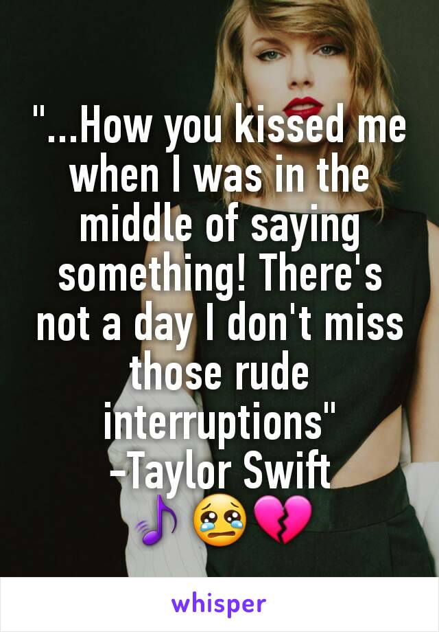 "...How you kissed me when I was in the middle of saying something! There's not a day I don't miss those rude interruptions"
-Taylor Swift
🎵😢💔