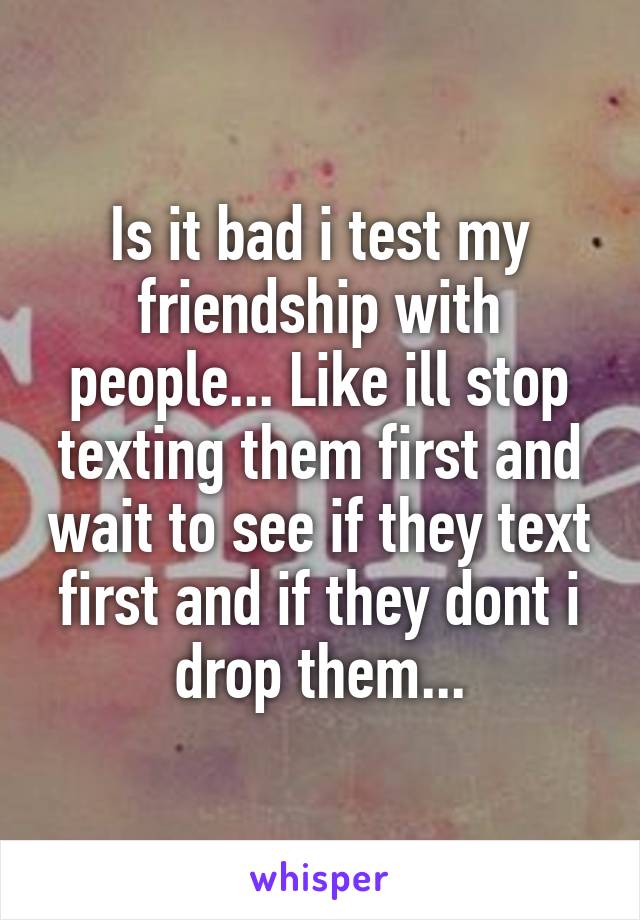 Is it bad i test my friendship with people... Like ill stop texting them first and wait to see if they text first and if they dont i drop them...