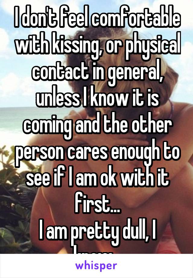 I don't feel comfortable with kissing, or physical contact in general, unless I know it is coming and the other person cares enough to see if I am ok with it first...
I am pretty dull, I know...