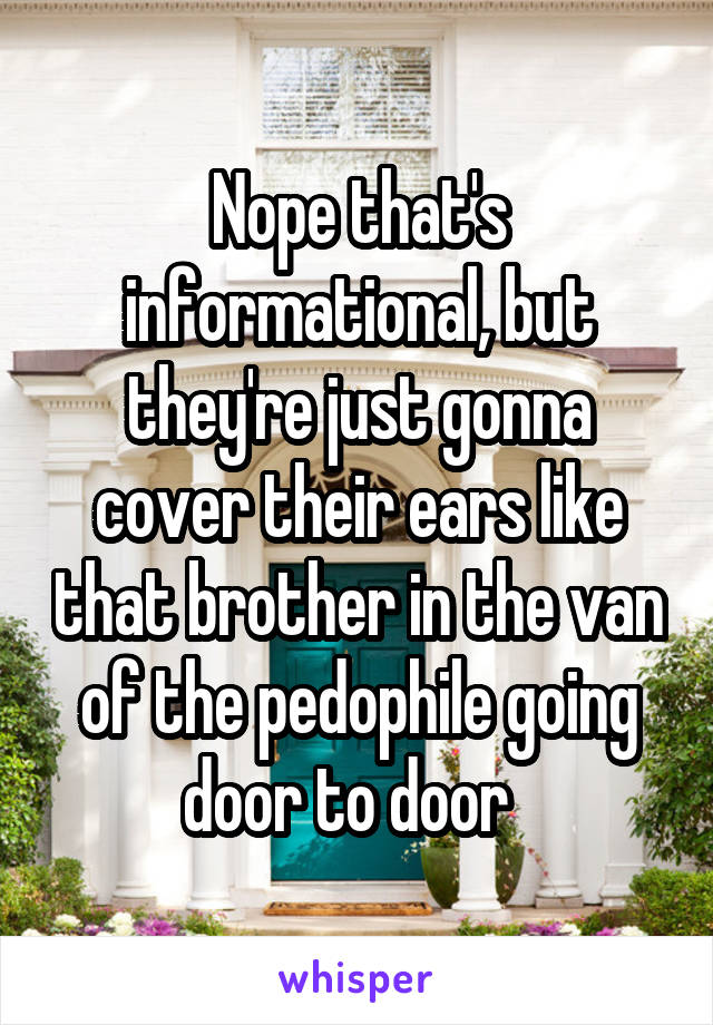 Nope that's informational, but they're just gonna cover their ears like that brother in the van of the pedophile going door to door  