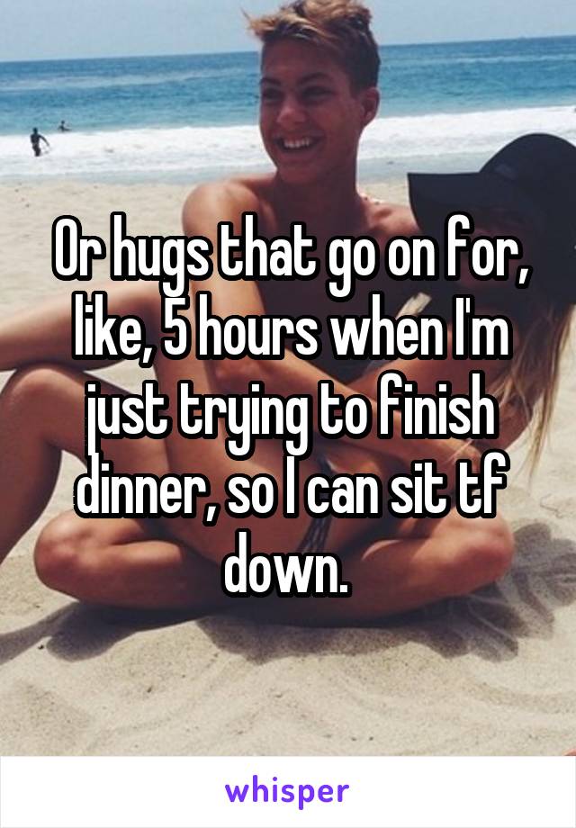 Or hugs that go on for, like, 5 hours when I'm just trying to finish dinner, so I can sit tf down. 