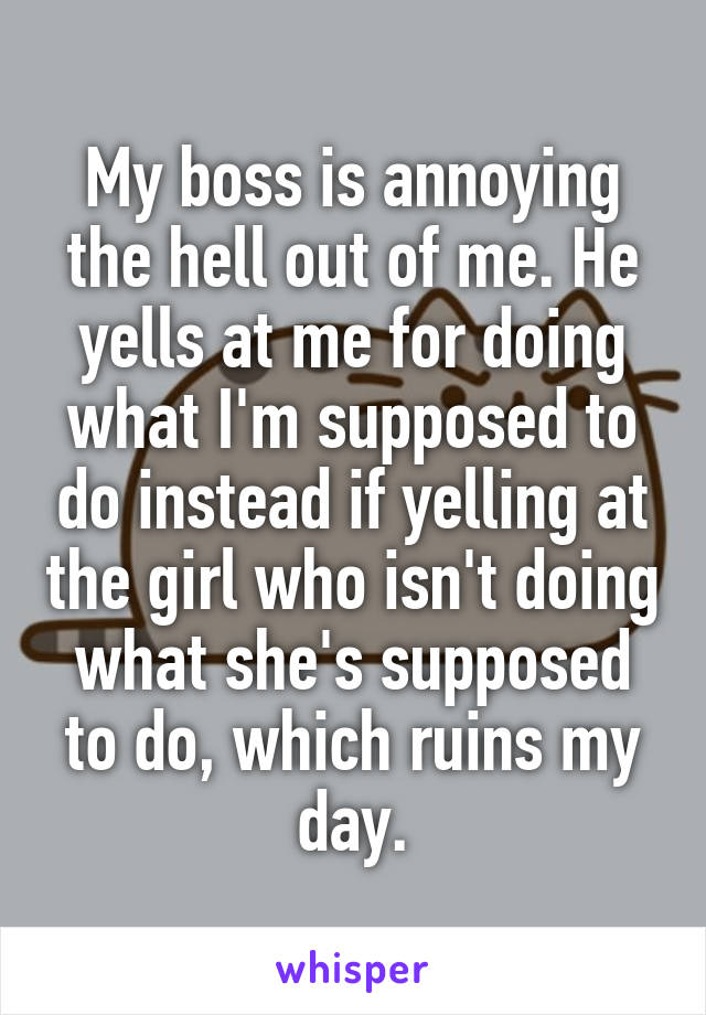 My boss is annoying the hell out of me. He yells at me for doing what I'm supposed to do instead if yelling at the girl who isn't doing what she's supposed to do, which ruins my day.