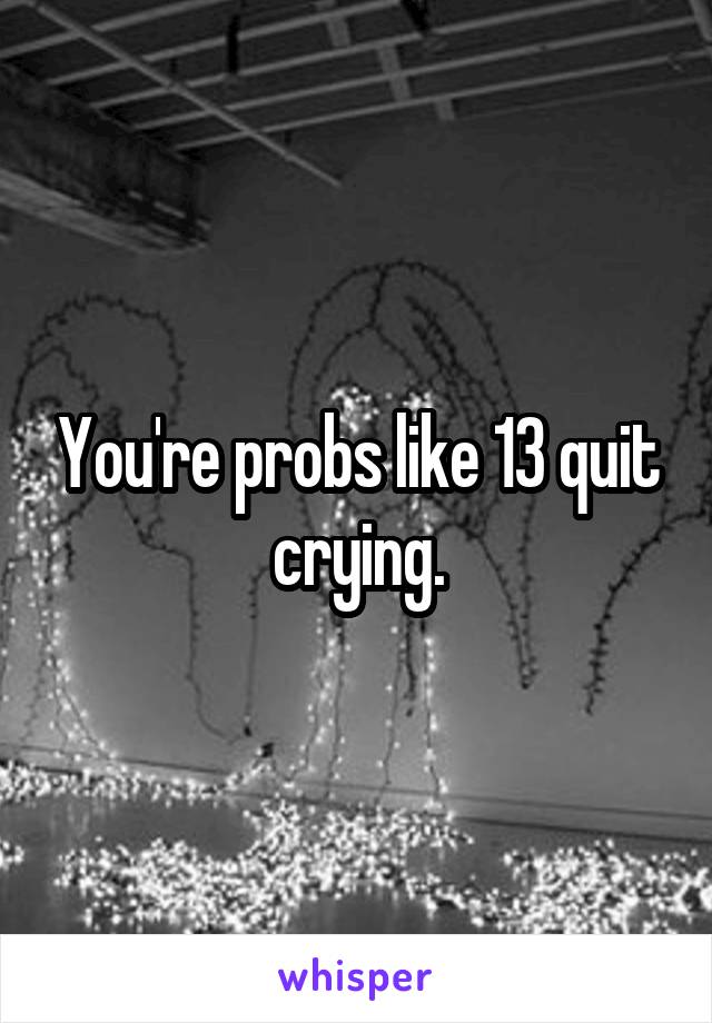 You're probs like 13 quit crying.