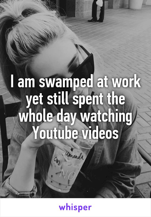 I am swamped at work yet still spent the whole day watching Youtube videos