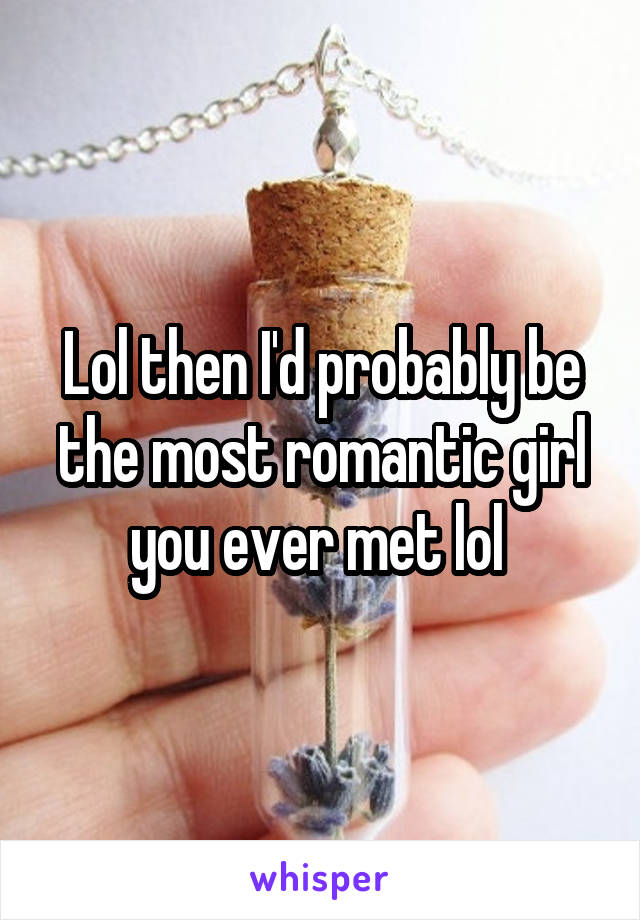 Lol then I'd probably be the most romantic girl you ever met lol 